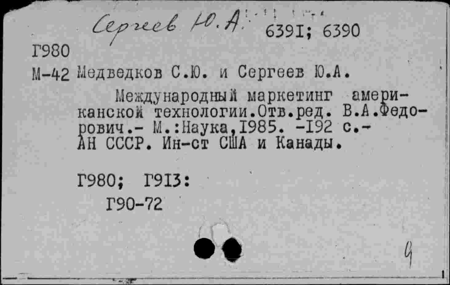 ﻿6391; 6390
Г980
М-42 Медведков С.Ю. и Сергеев Ю.А.
Международный маркетинг американской технологии.Отв.ред. В.А.Федо рович.- М.:Наука,1985. -192 с.-АН СССР. Ин-ст США и Канады.
Г980; Г913:
Г90-72